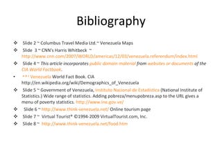 Bibliography Slide 2 ~ Columbus Travel Media Ltd.~ Venezuela Maps Slide  3 ~ CNN's Harris Whitbeck  ~  http://www.cnn.com/2007/WORLD/americas/12/03/venezuela.referendum/index.html Slide 4 ~  This article incorporates  public domain material  from  websites or documents  of the  CIA World Factbook . a   b   c   Venezuela  World Fact Book. CIA http://en.wikipedia.org/wiki/Demographics_of_Venezuela Slide 5 ~ Government of Venezuela,  Instituto Nacional de Estadística  (National Institute of Statistics.) Wide range of statistics. Adding pobreza/menupobreza.asp to the URL gives a menu of poverty statistics.  http://www.ine.gov.ve/ Slide 6 ~  http://www.think-venezuela.net/  Online tourism page Slide 7 ~  Virtual Tourist® ©1994-2009 VirtualTourist.com, Inc. Slide 8 ~  http://www.think-venezuela.net/food.htm 