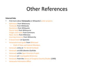Other References External links Find more about  Venezuela  on Wikipedia's  sister projects : Definitions  from Wiktionary Textbooks  from Wikibooks Quotations  from Wikiquote Source texts  from Wikisource Images and media  from Commons News stories  from Wikinews Learning resources  from Wikiversity E-Government  (in Spanish) Venezuela travel guide  from  Wikitravel   Chief of State and Cabinet Members Venezuela  entry at  The World Factbook Venezuela  at  UCB Libraries GovPubs Venezuela  at the  Open Directory Project Venezuela  at  Encyclopædia Britannica Venezuela  from the  Library of Congress Country Studies  (1990) Venezuela Information Office 