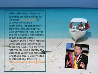 While other South American countries are romanticized for the tango,  Machu Picchu  or Carnival, Venezuela’s international reputation swirls around oil, the brash political style of President Hugo Chávez and the occasional international beauty pageant winner. However, there is much more to Venezuela than these typical headlining issues. As a matter of fact, Venezuela is a country of staggering variety and remains a land that is greatly undervisited by international travelers.  http://www.cnn.com/2007/WORLD/americas/12/03/venezuela.referendum/index.html 