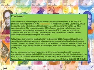 Económico Venezuela was a primarily agricultural country until the discovery of oil in the 1920s. A prominent founding member of the  Organization  of Petroleum Exporting Countries (OPEC), the country ranks fifth in the world in oil reserves, and it is among the world's top 10 oil exporting nations. The resource provides 90% of export earnings, half of government revenues and approximately a quarter of the country's GDP (in contrast, agriculture comprises less than 4% of GDP). Overdependence on oil revenues, however, has left Venezuela vulnerable to world price fluctuations.  Following an overwhelming electoral victory in December 2006, President Hugo Chávez moved to nationalize petroleum and other companies, somewhat ruffling foreign investors. Despite Chávez's vociferous denunciation of his American counterpart, George W Bush, the US remains a major trading partner, accounting for more than half of the country's exports (mostly oil). Buoyed by major government investments and increased access to credit, consumer spending jumped substantially in 2007, though at the expense of a 20% rise in inflation. In an effort to boost confidence in the currency, in 2008 the government introduced the Bolívar Fuerte, slashing three zeroes so that a beer now costs about 1 Bolívar  instead of 1,000.  