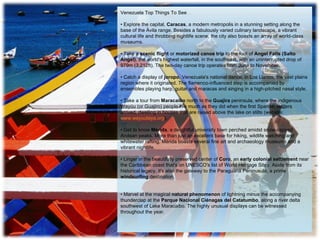 Venezuela Top Things To See …      •  Explore the capital,  Caracas , a modern metropolis in a stunning setting along the base of the Ávila range. Besides a fabulously varied culinary landscape, a vibrant cultural life and throbbing nightlife scene, the city also boasts an array of world-class museums.  • Take a  scenic flight  or  motorized canoe trip  to the foot of  Angel Falls (Salto Ángel) , the world's highest waterfall, in the southeast, with an uninterrupted drop of 979m (3,212ft). The two-day canoe trip operates from June to November.  • Catch a display of  joropo ,  Venezuela's national dance, in Los Llanos, the vast plains region where it originated. The flamenco-influenced step is accompanied by ensembles playing harp, guitar and maracas and singing in a high-pitched nasal style. • Take a tour from  Maracaibo  north to the  Guajira  peninsula, where the indigenous Wayúu (or Guajiro) people live much as they did when the first Spanish settlers arrived, dwelling in houses that are raised above the lake on stilts (website:  www.wayuutaya.org ).  • Get to know  Mérida , a delightful university town perched amidst snow-capped Andean peaks. More than just an excellent base for hiking, wildlife watching and whitewater rafting, Mérida boasts several fine art and archaeology museums and a vibrant nightlife.  • Linger in the beautifully preserved center of  Coro , an  early colonial settlement  near the Caribbean coast that's on UNESCO's list of World Heritage Sites. Aside from its historical legacy, it's also the gateway to the Paraguaná Peninusula, a prime  windsurfing  destination.  • Marvel at the magical  natural phenomenon  of lightning minus the accompanying thunderclap at the  Parque Nacional Ciénagas del Catatumbo , along a river delta southwest of Lake Maracaibo. The highly unusual displays can be witnessed throughout the year.  