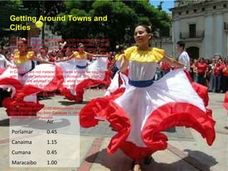 Getting Around Towns and Cities Caracas has a 48-station  metro , which is comfortable and inexpensive. Elsewhere, local transport is handled by both conventional  bus  services and  por puestos  (share-taxis). Fares for the latter are similar to those on the buses, though generally higher in the evenings and at weekends. Taxis   in Caracas are not metered and fares should be negotiated with the driver beforehand. Fares increase 30% after 2000. Travelers are advised to hail only white taxis with yellow number plates or to use official taxi stands. From the airport, authorized taxis (black Ford Explorers) line up in front of the international and domestic terminals.  Journey Times The following chart gives approximate journey times (in hours and minutes) from  Caracas  to other major cities/towns in Venezuela. Air Porlamar 0.45 Canaima 1.15 Cumana 0.45 Maracaibo 1.00 