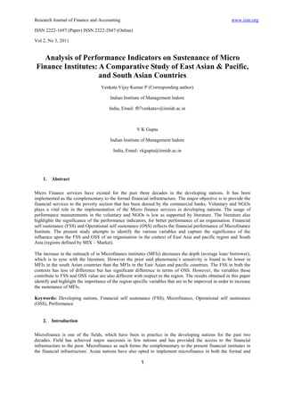 Research Journal of Finance and Accounting                                                              www.iiste.org

ISSN 2222-1697 (Paper) ISSN 2222-2847 (Online)

Vol 2, No 3, 2011


  Analysis of Performance Indicators on Sustenance of Micro
Finance Institutes: A Comparative Study of East Asian & Pacific,
                    and South Asian Countries
                                   Venkata Vijay Kumar P (Corresponding author)

                                        Indian Institute of Management Indore

                                       India, Email: f07venkatav@iimidr.ac.in



                                                      V K Gupta

                                        Indian Institute of Management Indore

                                         India, Email: vkgupta@iimidr.ac.in




    1.   Abstract

Micro Finance services have existed for the past three decades in the developing nations. It has been
implemented as the complementary to the formal financial infrastructure. The major objective is to provide the
financial services to the poverty section that has been denied by the commercial banks. Voluntary and NGOs
plays a vital role in the implementation of the Micro finance services in developing nations. The usage of
performance measurements in the voluntary and NGOs is low as supported by literature. The literature also
highlights the significance of the performance indicators, for better performance of an organisation. Financial
self sustenance (FSS) and Operational self sustenance (OSS) reflects the financial performance of Microfinance
Institute. The present study attempts to identify the various variables and capture the significance of the
influence upon the FSS and OSS of an organisation in the context of East Asia and pacific region and South
Asia (regions defined by MIX – Market).

The increase in the outreach of in Microfinance institutes (MFIs) decreases the depth (average loan/ borrower),
which is in sync with the literature. However the prior said phenomena’s sensitivity is found to be lower in
MFIs in the south Asian countries than the MFIs in the East Asian and pacific countries. The FSS in both the
contexts has less of difference but has significant difference in terms of OSS. However, the variables those
contribute to FSS and OSS value are also different with respect to the region. The results obtained in this paper
identify and highlight the importance of the region specific variables that are to be improved in order to increase
the sustenance of MFIs.

Keywords: Developing nations, Financial self sustenance (FSS), Microfinance, Operational self sustenance
(OSS), Performance


    2.   Introduction

Microfinance is one of the fields, which have been in practice in the developing nations for the past two
decades. Field has achieved major successes in few nations and has provided the access to the financial
infrastructure to the poor. Microfinance as such forms the complementary to the present financial institutes in
the financial infrastructure. Asian nations have also opted to implement microfinance in both the formal and

                                                        1
 