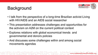 Background
• I talk from the perspective of a long-time Brazilian activist Living
with HIV/AIDS and an AIDS social researcher
• This presentation addresses challenges and opportunities for
the activism on A2M on the current political context
• Explores relations with global economical trends and
governmental and donors policies
• And discusses some challenges within and among social
movements agendas
 