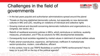 Challenges in the field of
governments
• In the last years populist and authoritarian administrations spread around the planet
• Threats on the long stablished democratic cultures, but especially on new democratic
cultures in MIC and LDC, resulting on violations of individual and collective rights
• Growing mistrust and discredit concerning democratic institutions and organizations (i.e.,
congress, law sector, etc.)
• Rebirth of neoliberal economic policies in MICs, which reintroduce or reinforce, austerity
measures, privatization, and FTAs as solutions for MIC developmental obstacles
• Consequently local societies regulated by market values in detriment of social welfare values
• Public arena=unproductive, expensive, old fashioned, inefficient X market/private
sector=productive, modern, cost-effective, efficient
• In this context, how to use TRIPS flexibilities or confront TRIPS reinforcements? How to
keep (or to put) HR on the top of the political agenda?
 