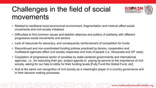 Challenges in the field of social
movements
• Related to neoliberal socio-economical environment, fragmentation and mistrust affect social
movements and civil society initiatives
• Difficulties to find common issues and stablish alliances and politics of solidarity with different
progressive social movements and sectors
• Lack of resources for advocacy, and consequently reinforcement of competition for funds
• Discontinued and non-coordinated funding policies practiced by donors, cooperation and
multilateral agencies affect civil society responses and lives of people (i.e, Venezuela and GF case)
• Cooptation of progressive sector of societies by state-centered governments and international
agencies, i.e., for executing their gov. project agenda or paying lip-service to the importance of civil
society, asking for our help to lobby for their funding levels [Fully Fund the Global Fund, etc]
• And at the same non recognition of civil society as a meaningful player in a country governance and
in their decision making processes.
 