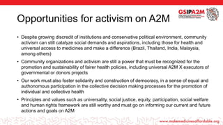 Opportunities for activism on A2M
• Despite growing discredit of institutions and conservative political environment, community
activism can still catalyze social demands and aspirations, including those for health and
universal access to medicines and make a difference (Brazil, Thailand, India, Malaysia,
among others)
• Community organizations and activism are still a power that must be recognized for the
promotion and sustainability of fairer health policies, including universal A2M X executors of
governmental or donors projects
• Our work must also foster solidarity and construction of democracy, in a sense of equal and
authonomous participation in the collective decision making processes for the promotion of
individual and collective health
• Principles and values such as universality, social justice, equity, participation, social welfare
and human rights framework are still worthy and must go on informing our current and future
actions and goals on A2M
 