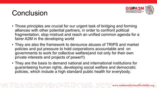 Conclusion
• Those principles are crucial for our urgent task of bridging and forming
alliances with other potential partners, in order to confront political
fragmentation, stop mistrust and reach an unified common agenda for a
fairer A2M in the developing world
• They are also the framework to denounce abuses of TRIPS and market
policies and put pressure to hold corporations accountable and on
governments to work for collective welfare(and not only for their own
private interests and projects of power!!)
• They are the basis to demand national and international institutions for
guaranteeing human rights, developing social welfare and democratic
policies, which include a high standard public health for everybody.
 