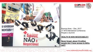 Buenos Aires – Dec. 2017
11 WTO Ministerial Conference
People´s Summit
HEALTH IS NON NEGOCIABLE!!!
Never forget: about 15 million
people don´t have access to ARVs
yet!!!
 