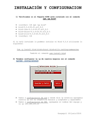INSTALACIÓN Y CONFIGURACION
Guayaquil 10/junio/2016
1) Verificamos si el Paquete BIND esté instalado con el comando
r rpm -qa bind*
 [root@srv /]# rpm -qa bind*
 bind-9.3.6-20.P1.el5_8.5
 bind-libs-9.3.6-20.P1.el5_8.5
 bind-chroot-9.3.6-20.P1.el5_8.5
 bind-utils-9.3.6-20.P1.el5_8.5
 [root@srv /]#
Si no está instalado lo podemos instalar el Bind 9.3.6 utilizando lo
siguiente:
Yum –y install bind bind-chroot bind-utils caching-nameserver
También el comando yum install bind
2) Tenemos configurar la ip de nuestra maquina con el comando
S system- config-network
 Vamos a configuracion de red y donde dice ip estática agregamos
nuestra ip con su respectiva mascara y aceptamos y aguardamos
 Vamos a configuracion de DNS agregamos el nombre del equipo y
la ip 192.168.100.10
 
