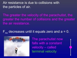 Air resistance is due to collisions with
the particles of air.
The greater the velocity of the parachutist, the
greater the number of collisions and the greater
the air resistance.
Fres decreases until it equals zero and a = 0.
The parachutist now
falls with a constant
velocity – called
terminal velocity
 