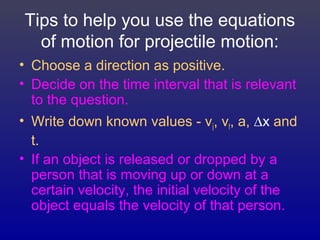 Tips to help you use the equations
of motion for projectile motion:
• Choose a direction as positive.
• Decide on the time interval that is relevant
to the question.
• Write down known values - vi, vf, a, ∆x and
t.
• If an object is released or dropped by a
person that is moving up or down at a
certain velocity, the initial velocity of the
object equals the velocity of that person.
 