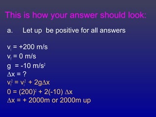 This is how your answer should look:
a. Let up be positive for all answers
vi = +200 m/s
vf = 0 m/s
g = -10 m/s2
∆x = ?
vf
2
= vi
2
+ 2g∆x
0 = (200)2
+ 2(-10) ∆x
∆x = + 2000m or 2000m up
 