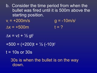 b. Consider the time period from when the
bullet was fired until it is 500m above the
starting position.
vi = +200m/s g = -10m/s2
∆x = +500m t = ?
∆x = vit + ½ gt2
+500 = (+200)t + ½ (-10)t2
t = 10s or 30s
30s is when the bullet is on the way
down.
 