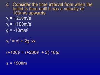 c. Consider the time interval from when the
bullet is fired until it has a velocity of
100m/s upwards
vi = +200m/s
vf = +100m/s
g = -10m/s2
vf
2
= vi
2
+ 2g ∆x
(+100)2
= (+200)2
+ 2(-10)s
s = 1500m
 