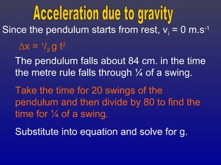 Since the pendulum starts from rest, vi = 0 m.s-1
∆x = 1
/2 g t2
The pendulum falls about 84 cm. in the time
the metre rule falls through ¼ of a swing.
Take the time for 20 swings of the
pendulum and then divide by 80 to find the
time for ¼ of a swing.
Substitute into equation and solve for g.
 
