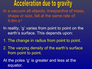 In a vacuum all objects, irrespective of mass,
shape or size, fall at the same rate of
9.8m.s-2
In reality, ‘g’ varies from point to point on the
earth’s surface. This depends upon:
1. The change in radius from point to point.
2. The varying density of the earth’s surface
from point to point.
At the poles ‘g’ is greater and less at the
equator.
 