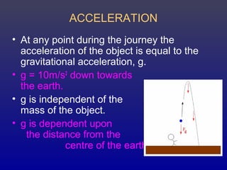 ACCELERATION
• At any point during the journey the
acceleration of the object is equal to the
gravitational acceleration, g.
• g = 10m/s2
down towards
the earth.
• g is independent of the
mass of the object.
• g is dependent upon
the distance from the
centre of the earth
 