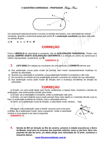 © QUESTÕES CORRIGIDAS – PROFESSOR Rodrigo Penna
www.fisicanovestibular.com.br
2
Ta
Ca Ra
Um automóvel está percorrendo o circuito no sentido anti-horário, com velocidade de módulo
constante. Quando o automóvel passa pelo ponto P, a aceleração resultante que atua nele está
no sentido P para:
a) N b) L c) K d) M
CORREÇÃO
Como o MÓDULO da velocidade é constante, não há ACELERAÇÃO TANGENCIAL. Porém, nas
curvas, SEMPRE EXISTE ACELERAÇÃO CENTRÍPETA e a direção do centro do cemicírculo é
melhor representada, visualmente, por M.
GABARITO: D.
3. (UFV-2000) Em relação ao movimento de uma partícula, é CORRETO afirmar que:
a) Sua aceleração nunca pode mudar de sentido, sem haver necessariamente mudança no
sentido da velocidade.
b) Quando sua velocidade é constante, a sua aceleração também é constante e não nula.
c) Um aumento no módulo da sua aceleração acarreta o aumento do módulo de sua velocidade.
d) Sua aceleração nunca pode mudar de direção sem a mudança simultânea de direção da
velocidade
CORREÇÃO
a) Errado: um carro pode andar para frente, acelerando, e depois frear, mudando o sentido da
aceleração, mas continuando a andar para frente.
b) Errado: se a velocidade é constante, então a aceleração vale zero.
c) Errado: um carro freando pouco pode precisar frear mais rápido e o motorista afunda o pé no
freio. A aceleração aumenta de módulo, mas a velocidade diminui.
d) Certo: se a aceleração muda de direção, a velocidade muda, sempre... Veja:
Na figura, uma aceleração “para a direita” provoca uma curva para
a direita. Se a aceleração mudar “para a esquerda”, então a velocidade
muda e a curva passa a ser para a esquerda.
GABARITO: D.
4. Saindo de BH em direção ao Rio de Janeiro, próximo à cidade encontra-se a Serra
da Moeda, local para os amantes dos esportes radicais, como o vôo livre. Num vôo
partindo do alto da serra, um atleta atinge uma velocidade de 72 km/h, conforme o
esquema abaixo.
L •
•
•
•K
P
N•
M
 
