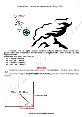 © QUESTÕES CORRIGIDAS – PROFESSOR Rodrigo Penna
www.fisicanovestibular.com.br
3
Tomando como orientação a bússola mostrada na figura, podemos afirmar corretamente
que os valores das componentes da velocidade nas direções Leste – Oeste e Norte – Sul são,
respectivamente:
(dados: sen 30º = 0,50 e cos 30º = 0,87)
a) 17,4 m / s e 10 m / s.
b) 10 m / s e 17,4 m / s.
c) 17,4 km / h e 10 km / h.
d) 10 km / h e 17,4 km / h.
CORREÇÃO
Respectivamente quer dizer nesta ordem: primeiro na direção Leste – Oeste e depois na Norte
– Sul!
Trata-se de uma típica DECOMPOSIÇÃO DE VETORES, particularmente da Velocidade. Veja o
esquema:
Vy = Norte - Sul
Vx = Leste - Oeste
30º
72 km/h ÷ 3,6 = 20 m/s
30º
V = 72 km/h
 