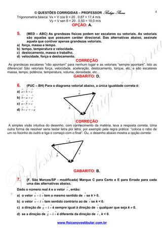 © QUESTÕES CORRIGIDAS – PROFESSOR Rodrigo Penna
www.fisicanovestibular.com.br
4
→
c
→
a
→
b
→
c
→
− a
→
b
Trigonometria básica: Vx = V cos θ = 20 . 0,87 = 17,4 m/s
Vy = V sen θ = 20 . 0,50 = 10,0 m/s
OPÇÃO: A.
5. (MED – ABC) As grandezas físicas podem ser escalares ou vetoriais. As vetoriais
são aquelas que possuem caráter direcional. Das alternativas abaixo, assinale
aquela que contiver apenas grandezas vetoriais.
a) força, massa e tempo.
b) tempo, temperatura e velocidade.
c) deslocamento, massa e trabalho.
d) velocidade, força e deslocamento.
CORREÇÃO
As grandezas escalares “não apontam” para nenhum lugar e as vetoriais “sempre apontam”. Isto as
diferencia! São vetoriais força, velocidade, aceleração, deslocamento, torque, etc, e são escalares
massa, tempo, potência, temperatura, volume, densidade, etc...
GABARITO: D.
6. (PUC – BH) Para o diagrama vetorial abaixo, a única igualdade correta é:
a)
→→→
=+ cba
b)
→→→
=− cab
c)
→→→
=− cba
d)
→→→
−=− acb
CORREÇÃO
A simples visão intuitiva do desenho, com conhecimento da matéria, leva a resposta correta. Uma
outra forma de resolver seria testar letra por letra, por exemplo pela regra prática: “coloca o rabo de
um no focinho do outro e liga o começo com o final”. Ou, o desenho abaixo mostra a opção correta:
GABARITO: B.
7. (F. São Marcos/SP - modificada) Marque C para Certo e E para Errado para cada
uma das alternativas abaixo.
Dado o número real k e o vetor
→
v , então:
a) o vetor
→→
= vku tem o mesmo sentido de
→
v se k > 0.
b) o vetor
→→
= vkw tem sentido contrário ao de
→
v se k < 0.
c) a direção de
→→
= vkg é sempre igual à direção de
→
v qualquer que seja k ≠ 0.
d) se a direção de
→→
= vkg é diferente da direção de
→
v , k < 0.
 