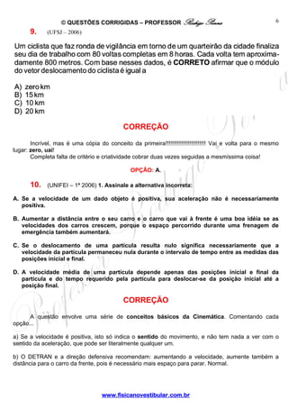 © QUESTÕES CORRIGIDAS – PROFESSOR Rodrigo Penna
www.fisicanovestibular.com.br
6
9. (UFSJ – 2006)
CORREÇÃO
Incrível, mas é uma cópia do conceito da primeira!!!!!!!!!!!!!!!!!!!!!!!!! Vai e volta para o mesmo
lugar: zero, uai!
Completa falta de critério e criatividade cobrar duas vezes seguidas a mesmíssima coisa!
OPÇÃO: A.
10. (UNIFEI – 1ª 2006) 1. Assinale a alternativa incorreta:
A. Se a velocidade de um dado objeto é positiva, sua aceleração não é necessariamente
positiva.
B. Aumentar a distância entre o seu carro e o carro que vai à frente é uma boa idéia se as
velocidades dos carros crescem, porque o espaço percorrido durante uma frenagem de
emergência também aumentará.
C. Se o deslocamento de uma partícula resulta nulo significa necessariamente que a
velocidade da partícula permaneceu nula durante o intervalo de tempo entre as medidas das
posições inicial e final.
D. A velocidade média de uma partícula depende apenas das posições inicial e final da
partícula e do tempo requerido pela partícula para deslocar-se da posição inicial até a
posição final.
CORREÇÃO
A questão envolve uma série de conceitos básicos da Cinemática. Comentando cada
opção...
a) Se a velocidade é positiva, isto só indica o sentido do movimento, e não tem nada a ver com o
sentido da aceleração, que pode ser literalmente qualquer um.
b) O DETRAN e a direção defensiva recomendam: aumentando a velocidade, aumente também a
distância para o carro da frente, pois é necessário mais espaço para parar. Normal.
 