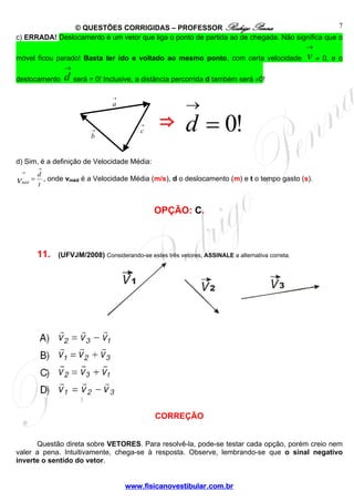 © QUESTÕES CORRIGIDAS – PROFESSOR Rodrigo Penna
www.fisicanovestibular.com.br
7
c) ERRADA! Deslocamento é um vetor que liga o ponto de partida ao de chegada. Não significa que o
móvel ficou parado! Basta ter ido e voltado ao mesmo ponto, com certa velocidade
→
v ≠ 0, e o
deslocamento
→
d será = 0! Inclusive, a distância percorrida d também será ≠0!
d) Sim, é a definição de Velocidade Média:
t
d
vméd
→
→
= , onde vméd é a Velocidade Média (m/s), d o deslocamento (m) e t o tempo gasto (s).
OPÇÃO: C.
11. (UFVJM/2008) Considerando-se estes três vetores, ASSINALE a alternativa correta.
CORREÇÃO
Questão direta sobre VETORES. Para resolvê-la, pode-se testar cada opção, porém creio nem
valer a pena. Intuitivamente, chega-se à resposta. Observe, lembrando-se que o sinal negativo
inverte o sentido do vetor.
→
c
→
a
→
b
!0=
→
d⇒
 