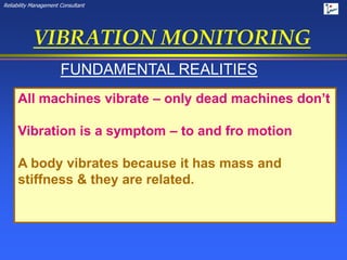 Reliability Management Consultant
VIBRATION MONITORING
FUNDAMENTAL REALITIES
All machines vibrate – only dead machines don’t
Vibration is a symptom – to and fro motion
A body vibrates because it has mass and
stiffness & they are related.
 