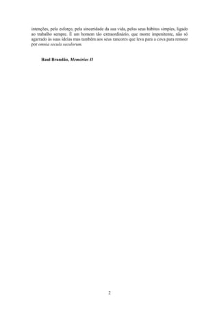 intenções, pelo esforço, pela sinceridade da sua vida, pelos seus hábitos simples, ligado
ao trabalho sempre. É um homem tão extraordinário, que morre impenitente, não só
agarrado às suas ideias mas também aos seus rancores que leva para a cova para remoer
por omnia secula seculorum.


     Raul Brandão, Memórias II




                                           2
 