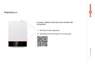 ©ViessmannWerke
Reģistrācija un
19
Currently 2 different QR Codes due to flexible HMI
configuration
1. QR Code for boiler registration
2. QR Code for WiFi/Low Power RF commissioning
 