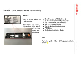 ©ViessmannWerke
20
QR code for WiFi & Low power RF commissioning
Where?
The QR code is always on
HMI backside.
3 simultaneously printed,
separate QR code sticker
are loosely taped on HMI
backside and allows the
enduser/installer to stick
the sticker.
■ Serial number (Wi-Fi Gateway)
■ ID for Everest (Backend password)
■ MAC-address of (Wifi-Gateway)
■ SKI: EEBus-Identificator
■ EUI-64: Zigbee MAC address
■ WPA2-Key
■ IC: Zigbee Installation Code
How::
Following guided ViCare & Vitoguide installation
process
 