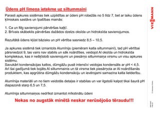 ©ViessmannWerke
Ūdens pH līmeņa ietekme uz siltummaini
Parasti apkures sistēmas tiek uzpildītas ar ūdeni pH robežās no 5 līdz 7, bet ar laiku ūdens
ķīmiskais sastāvs un īpašības mainās:
1. Ca un Mg savienojumi pārvēršas kaļķī.
2. Brīvais skābeklis pārvēršas dažādos dzelzs oksīda un hidroksīda savienojumos.
Rezultātā ūdens kļūst bāzisks un pH vērtība sasniedz 8,5 – 10,5.
Ja apkures sistēmā tiek izmantots Alumīnijs (piemēram katla siltummainī), tad pH vērtībai
pārsniedzot 9, tas vairs nav stabils un sāk noārdīties, veidojot Al oksīda un hidroksīda
kompleksus, kas ir nešķīstoši savienojumi un piesārņo siltummaiņa virsmu un visu apkures
sistēmu.
Savukārt kondensācijas katlos, dūmgāžu pusē intensīvi veidojas kondensāts ar pH < 4,5.
Arī šai gadījumā tiek bojāts Al siltummainis un tā virsma tiek piesārņota ar Al noārdīšanās
produktiem, kas apgrūtina dūmgāžu kondensāciju un ievērojami samazina katla lietderību.
Alumīnija materiāli un no tiem veidotās detaļas ir stabilas un var ilgstoši kalpot tikai šaurā pH
diapazonā starp 6,5 un 7,5.
Alumīnija siltummaiņos nedrīkst izmantot mīkstinātu ūdeni
Nekas no augstāk minētā neskar nerūsējošo tēraudu!!!
Folie23
NMAMuG
 