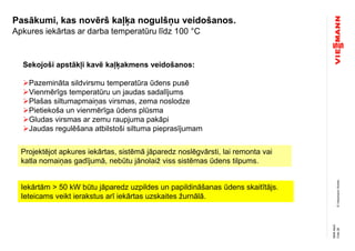 ©ViessmannWerke
Pasākumi, kas novērš kaļķa nogulšņu veidošanos.
Apkures iekārtas ar darba temperatūru līdz 100 °C
Sekojoši apstākļi kavē kaļķakmens veidošanos:
Pazemināta sildvirsmu temperatūra ūdens pusē
Vienmērīgs temperatūru un jaudas sadalījums
Plašas siltumapmaiņas virsmas, zema noslodze
Pietiekoša un vienmērīga ūdens plūsma
Gludas virsmas ar zemu raupjuma pakāpi
Jaudas regulēšana atbilstoši siltuma pieprasījumam
Iekārtām > 50 kW būtu jāparedz uzpildes un papildināšanas ūdens skaitītājs.
Ieteicams veikt ierakstus arī iekārtas uzskaites žurnālā.
Projektējot apkures iekārtas, sistēmā jāparedz noslēgvārsti, lai remonta vai
katla nomaiņas gadījumā, nebūtu jānolaiž viss sistēmas ūdens tilpums.
Folie28
NMAMuG
 