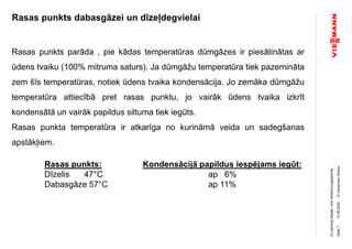 ©ViessmannWerke
Rasas punkts dabasgāzei un dīzeļdegvielai
15.05.2020
E-LearningKessel-undVerbrennungstechnik
Seite7
Rasas punkts parāda , pie kādas temperatūras dūmgāzes ir piesātinātas ar
ūdens tvaiku (100% mitruma saturs). Ja dūmgāžu temperatūra tiek pazemināta
zem šīs temperatūras, notiek ūdens tvaika kondensācija. Jo zemāka dūmgāžu
temperatūra attiecībā pret rasas punktu, jo vairāk ūdens tvaika izkrīt
kondensātā un vairāk papildus siltuma tiek iegūts.
Rasas punkta temperatūra ir atkarīga no kurināmā veida un sadegšanas
apstākļiem.
Rasas punkts: Kondensācijā papildus iespējams iegūt:
Dīzelis 47°C ap 6%
Dabasgāze 57°C ap 11%
 