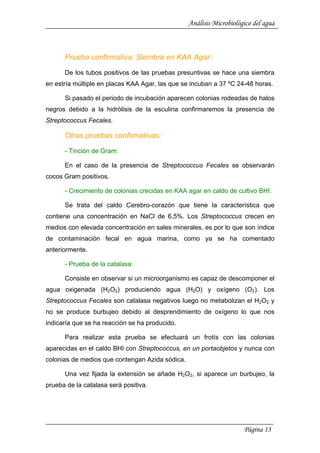 Análisis Microbiológico del agua
Prueba confirmativa: Siembra en KAA Agar:
De los tubos positivos de las pruebas presuntivas se hace una siembra
en estría múltiple en placas KAA Agar, las que se incuban a 37 ºC 24-48 horas.
Si pasado el periodo de incubación aparecen colonias rodeadas de halos
negros debido a la hidrólisis de la esculina confirmaremos la presencia de
Streptococcus Fecales.
Otras pruebas confirmativas:
- Tinción de Gram:
En el caso de la presencia de Streptococcus Fecales se observarán
cocos Gram positivos.
- Crecimiento de colonias crecidas en KAA agar en caldo de cultivo BHI:
Se trata del caldo Cerebro-corazón que tiene la característica que
contiene una concentración en NaCl de 6,5%. Los Streptococcus crecen en
medios con elevada concentración en sales minerales, es por lo que son índice
de contaminación fecal en agua marina, como ya se ha comentado
anteriormente.
- Prueba de la catalasa:
Consiste en observar si un microorganismo es capaz de descomponer el
agua oxigenada (H2O2) produciendo agua (H2O) y oxígeno (O2). Los
Streptococcus Fecales son catalasa negativos luego no metabolizan el H2O2 y
no se produce burbujeo debido al desprendimiento de oxígeno lo que nos
indicaría que se ha reacción se ha producido.
Para realizar esta prueba se efectuará un frotís con las colonias
aparecidas en el caldo BHI con Streptococcus, en un portaobjetos y nunca con
colonias de medios que contengan Azida sódica.
Una vez fijada la extensión se añade H2O2, si aparece un burbujeo, la
prueba de la catalasa será positiva.
Página 13
 