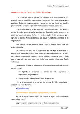 Análisis Microbiológico del agua
Determinación de Clostridios Sulfito Reductores:
Los Clostridios son un género de bacterias que se caracterizan por
producir esporas terminales que deforman los bacilos. Son anaerobias y Gram
positivos. Estos microorganismos son importantes por los daños que pueden
provocar en las personas y por los beneficios económicos que reportan.
Los géneros pertenecientes al género Clostridium tienen la característica
común de poder reducir el sulfito a sulfuro, los Clostridios sulfito reductores se
usan en ocasiones como índice de contaminación fecal, sobretodo para
apreciar la calidad higiénico-sanitaria del agua y productos animales ó de
origen animal.
Este tipo de microorganismos pueden esporas, lo que les confiere una
gran resistencia.
La detección se basa en el crecimiento de este tipo de bacterias en
medios que contienen Na2SO3 y en su capacidad para reducicirlo a sulfuro,
dando lugar, en presencia de hierro, sulfuro de hierro que es de negro, con lo
que la aparición de este color nos indica que existen Clostridios Sulfito
reductores.
La detección y recuento de Clostridios Sulfito reductores se puede hacer
de dos formas:
- Investigando la presencia de formas de vida vegetativas y
esporuladas conjuntamente.
- Investigando la presencia de formas esporuladas.
Se va a determinar la presencia de formas de vida vegetativas y
esporuladas conjuntamente.
Procedimiento:
Determinación de formas esporuladas y viables:
Se va a utilizar como medio de culltivo el Agar Sulfito-Polimixina-
Sulfadiazina (SPS).
Lo primero será preparar una serie de diluciones decimales.
Página 15
 