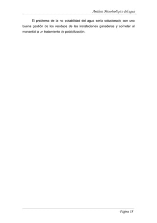 Análisis Microbiológico del agua
Página 18
El problema de la no potabilidad del agua sería solucionado con una
buena gestión de los residuos de las instalaciones ganaderas y someter al
manantial a un tratamiento de potabilización.
 