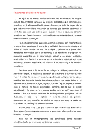 Análisis Microbiológico del agua
Parámetros biológicos del agua:
El agua es un recurso natural necesario para el desarrollo de un gran
número de actividades humanas. Su creciente degradación por disminución de
su calidad implica la reducción del número de usos que se le da; es por ello, lo
que se hace necesario la realización de estudios que permitan determinar la
calidad de ese agua. Los análisis que se pueden realizar al agua para controlar
su calidad son: físicos, químicos y microbiológicos, en esta ocasión se hará una
determinación microbiológica.
Todos los organismos que se encuentran en el agua son importantes en
el momento de establecer el control de la calidad de la misma sin considerar si
tienen su medio natural de vida en el agua o pertenecen a poblaciones
transitorias introducidas por el ser humano; si su crecimiento lo propician los
nutrientes presentes en el escurrimiento natural y en aguas residuales
municipales o lo frenan los venenos procedentes de la actividad agrícola o
industrial; y si tienen capacidad para intoxicar a las personas y a los animales
superiores.
Se debe conocer la forma de los patógenos hídricos y determinar su
presencia y origen, la magnitud y oscilación de su número, el curso de su ciclo
vital y el índice de su supervivencia. Los parámetros biológicos en las aguas
potables son de mucho interés, los microorganismos que puede haber en el
agua son virus, bacterias, hongos, algas y protozoos. Aquellos que son inocuos
para el hombre no tienen significación sanitaria, por lo que el control
microbiológico del agua se va a centrar en las especies patógenas para el
hombre. Dado que buscar todo tipo de microorganismos patógenos, por su
diversidad, es costoso y complicado y como la relación patógenos/no
patógenos es muy pequeña, se realiza un control del agua a través de
indicadores microbiológicos de contaminación.
Hay muchos seres vivos que se emplean como indicadores de la calidad
de un agua. Así, según predominen unos organismos u otros, podremos saber
el estado de un agua.
Para que un microorganismo sea considerado como indicador
microbiológico ha de reunir unas condiciones que son:
Página 2
 