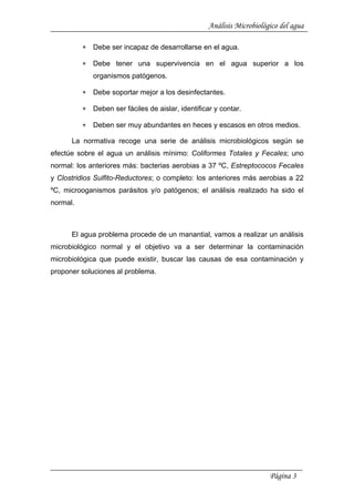 Análisis Microbiológico del agua
∗ Debe ser incapaz de desarrollarse en el agua.
∗ Debe tener una supervivencia en el agua superior a los
organismos patógenos.
∗ Debe soportar mejor a los desinfectantes.
∗ Deben ser fáciles de aislar, identificar y contar.
∗ Deben ser muy abundantes en heces y escasos en otros medios.
La normativa recoge una serie de análisis microbiológicos según se
efectúe sobre el agua un análisis mínimo: Coliformes Totales y Fecales; uno
normal: los anteriores más: bacterias aerobias a 37 ºC, Estreptococos Fecales
y Clostridios Sulfito-Reductores; o completo: los anteriores más aerobias a 22
ºC, microoganismos parásitos y/o patógenos; el análisis realizado ha sido el
normal.
El agua problema procede de un manantial, vamos a realizar un análisis
microbiológico normal y el objetivo va a ser determinar la contaminación
microbiológica que puede existir, buscar las causas de esa contaminación y
proponer soluciones al problema.
Página 3
 
