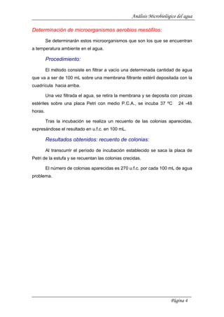 Análisis Microbiológico del agua
Determinación de microorganismos aerobios mesófilos:
Se determinarán estos microorganismos que son los que se encuentran
a temperatura ambiente en el agua.
Procedimiento:
El método consiste en filtrar a vacío una determinada cantidad de agua
que va a ser de 100 mL sobre una membrana filtrante estéril depositada con la
cuadrícula hacia arriba.
Una vez filtrada el agua, se retira la membrana y se deposita con pinzas
estériles sobre una placa Petri con medio P.C.A., se incuba 37 ºC 24 -48
horas.
Tras la incubación se realiza un recuento de las colonias aparecidas,
expresándose el resultado en u.f.c. en 100 mL.
Resultados obtenidos: recuento de colonias:
Al transcurrir el período de incubación establecido se saca la placa de
Petri de la estufa y se recuentan las colonias crecidas.
El número de colonias aparecidas es 270 u.f.c. por cada 100 mL de agua
problema.
Página 4
 