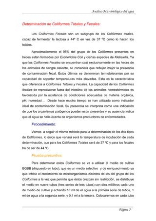 Análisis Microbiológico del agua
Determinación de Coliformes Totales y Fecales:
Los Coliformes Fecales son un subgrupo de los Coliformes totales,
capaz de fermentar la lactosa a 44º C en vez de 37 ºC como lo hacen los
totales.
Aproximadamente el 95% del grupo de los Coliformes presentes en
heces están formados por Escherichia Coli y ciertas especies de Klebsiella. Ya
que los Coliformes Fecales se encuentran casi exclusivamente en las heces de
los animales de sangre caliente, se considera que reflejan mejor la presencia
de contaminación fecal. Éstos últimos se denominan termotolerantes por su
capacidad de soportar temperaturas más elevadas. Esta es la característica
que diferencia a Coliformes Totales y Fecales. La capacidad de los Coliformes
fecales de reproducirse fuera del intestino de los animales homeotérmicos es
favorecida por la existencia de condiciones adecuadas de materia orgánica,
pH, humedad… Desde hace mucho tiempo se han utilizado como indicador
ideal de contaminación fecal. Su presencia se interpreta como una indicación
de que los organismos patógenos pueden estar presentes y su ausencia indica
que el agua se halla exenta de organismos productores de enfermedades.
Procedimiento:
Vamos a seguir el mismo método para la determinación de los dos tipos
de Coliformes, lo único que variará será la temperatura de incubación de cada
determinación, que para los Coliformes Totales será de 37 ºC y para los fecales
ha de ser de 44 ºC.
Prueba presuntiva:
Para determinar estos Coliformes se va a utilizar el medio de cultivo
BGBB (dispuesto en tubo), que es un medio selectivo y de enriquecimiento ya
que inhibe el crecimiento de microorganismos distintos de los del grupo de los
Coliformes a la vez que permite que éstos crezcan sin restricción, se distribuye
el medio en nueve tubos (tres series de tres tubos) con diez mililitros cada uno
de medio de cultivo y echando 10 ml de el agua a la primera serie de tubos, 1
ml de agua a la segunda serie, y 0,1 ml a la tercera. Colocaremos en cada tubo
Página 5
 