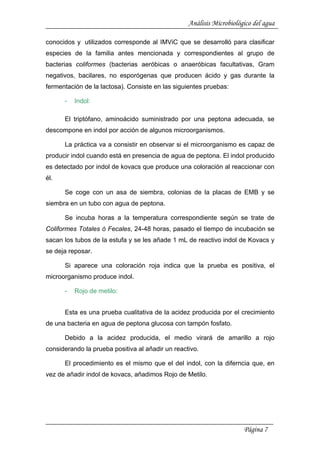 Análisis Microbiológico del agua
conocidos y utilizados corresponde al IMViC que se desarrolló para clasificar
especies de la familia antes mencionada y correspondientes al grupo de
bacterias coliformes (bacterias aeróbicas o anaeróbicas facultativas, Gram
negativos, bacilares, no esporógenas que producen ácido y gas durante la
fermentación de la lactosa). Consiste en las siguientes pruebas:
- Indol:
El triptófano, aminoácido suministrado por una peptona adecuada, se
descompone en indol por acción de algunos microorganismos.
La práctica va a consistir en observar si el microorganismo es capaz de
producir indol cuando está en presencia de agua de peptona. El indol producido
es detectado por indol de kovacs que produce una coloración al reaccionar con
él.
Se coge con un asa de siembra, colonias de la placas de EMB y se
siembra en un tubo con agua de peptona.
Se incuba horas a la temperatura correspondiente según se trate de
Coliformes Totales ó Fecales, 24-48 horas, pasado el tiempo de incubación se
sacan los tubos de la estufa y se les añade 1 mL de reactivo indol de Kovacs y
se deja reposar.
Si aparece una coloración roja indica que la prueba es positiva, el
microorganismo produce indol.
- Rojo de metilo:
Esta es una prueba cualitativa de la acidez producida por el crecimiento
de una bacteria en agua de peptona glucosa con tampón fosfato.
Debido a la acidez producida, el medio virará de amarillo a rojo
considerando la prueba positiva al añadir un reactivo.
El procedimiento es el mismo que el del indol, con la diferncia que, en
vez de añadir indol de kovacs, añadimos Rojo de Metilo.
Página 7
 