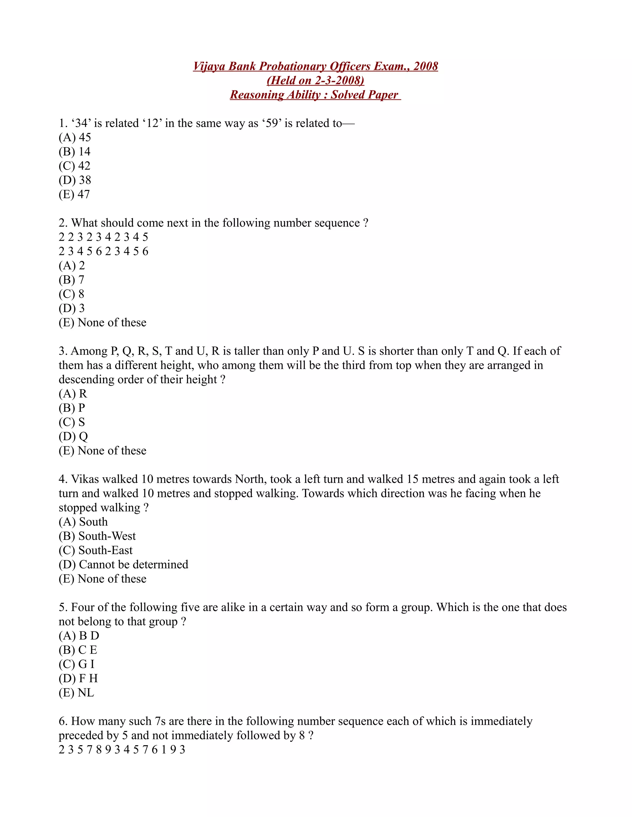 Vijaya Bank Probationary Officers Exam., 2008
(Held on 2-3-2008)
Reasoning Ability : Solved Paper
1. ‘34’ is related ‘12’ in the same way as ‘59’ is related to—
(A) 45
(B) 14
(C) 42
(D) 38
(E) 47
2. What should come next in the following number sequence ?
2 2 3 2 3 4 2 3 4 5
2 3 4 5 6 2 3 4 5 6
(A) 2
(B) 7
(C) 8
(D) 3
(E) None of these
3. Among P, Q, R, S, T and U, R is taller than only P and U. S is shorter than only T and Q. If each of
them has a different height, who among them will be the third from top when they are arranged in
descending order of their height ?
(A) R
(B) P
(C) S
(D) Q
(E) None of these
4. Vikas walked 10 metres towards North, took a left turn and walked 15 metres and again took a left
turn and walked 10 metres and stopped walking. Towards which direction was he facing when he
stopped walking ?
(A) South
(B) South-West
(C) South-East
(D) Cannot be determined
(E) None of these
5. Four of the following five are alike in a certain way and so form a group. Which is the one that does
not belong to that group ?
(A) B D
(B) C E
(C) G I
(D) F H
(E) NL
6. How many such 7s are there in the following number sequence each of which is immediately
preceded by 5 and not immediately followed by 8 ?
2 3 5 7 8 9 3 4 5 7 6 1 9 3
 