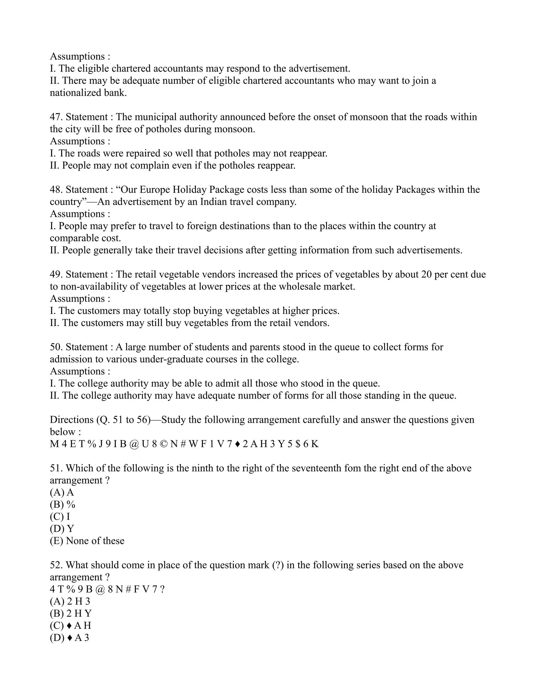 Assumptions :
I. The eligible chartered accountants may respond to the advertisement.
II. There may be adequate number of eligible chartered accountants who may want to join a
nationalized bank.
47. Statement : The municipal authority announced before the onset of monsoon that the roads within
the city will be free of potholes during monsoon.
Assumptions :
I. The roads were repaired so well that potholes may not reappear.
II. People may not complain even if the potholes reappear.
48. Statement : “Our Europe Holiday Package costs less than some of the holiday Packages within the
country”—An advertisement by an Indian travel company.
Assumptions :
I. People may prefer to travel to foreign destinations than to the places within the country at
comparable cost.
II. People generally take their travel decisions after getting information from such advertisements.
49. Statement : The retail vegetable vendors increased the prices of vegetables by about 20 per cent due
to non-availability of vegetables at lower prices at the wholesale market.
Assumptions :
I. The customers may totally stop buying vegetables at higher prices.
II. The customers may still buy vegetables from the retail vendors.
50. Statement : A large number of students and parents stood in the queue to collect forms for
admission to various under-graduate courses in the college.
Assumptions :
I. The college authority may be able to admit all those who stood in the queue.
II. The college authority may have adequate number of forms for all those standing in the queue.
Directions (Q. 51 to 56)—Study the following arrangement carefully and answer the questions given
below :
M 4 E T % J 9 I B @ U 8 © N # W F 1 V 7 ♦ 2 A H 3 Y 5 $ 6 K
51. Which of the following is the ninth to the right of the seventeenth fom the right end of the above
arrangement ?
(A) A
(B) %
(C) I
(D) Y
(E) None of these
52. What should come in place of the question mark (?) in the following series based on the above
arrangement ?
4 T % 9 B @ 8 N # F V 7 ?
(A) 2 H 3
(B) 2 H Y
(C) ♦ A H
(D) ♦ A 3
 