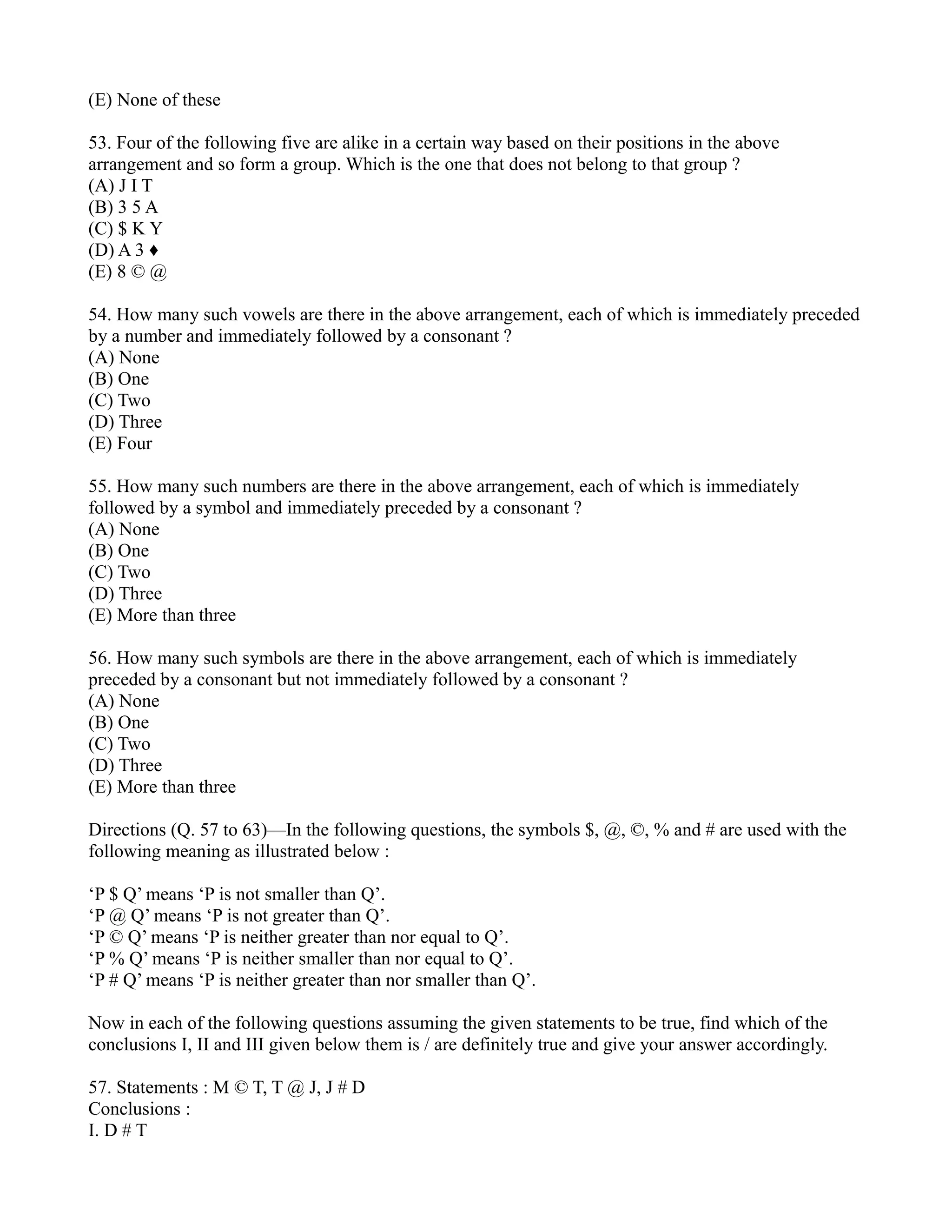 (E) None of these
53. Four of the following five are alike in a certain way based on their positions in the above
arrangement and so form a group. Which is the one that does not belong to that group ?
(A) J I T
(B) 3 5 A
(C) $ K Y
(D) A 3 ♦
(E) 8 © @
54. How many such vowels are there in the above arrangement, each of which is immediately preceded
by a number and immediately followed by a consonant ?
(A) None
(B) One
(C) Two
(D) Three
(E) Four
55. How many such numbers are there in the above arrangement, each of which is immediately
followed by a symbol and immediately preceded by a consonant ?
(A) None
(B) One
(C) Two
(D) Three
(E) More than three
56. How many such symbols are there in the above arrangement, each of which is immediately
preceded by a consonant but not immediately followed by a consonant ?
(A) None
(B) One
(C) Two
(D) Three
(E) More than three
Directions (Q. 57 to 63)—In the following questions, the symbols $, @, ©, % and # are used with the
following meaning as illustrated below :
‘P $ Q’ means ‘P is not smaller than Q’.
‘P @ Q’ means ‘P is not greater than Q’.
‘P © Q’ means ‘P is neither greater than nor equal to Q’.
‘P % Q’ means ‘P is neither smaller than nor equal to Q’.
‘P # Q’ means ‘P is neither greater than nor smaller than Q’.
Now in each of the following questions assuming the given statements to be true, find which of the
conclusions I, II and III given below them is / are definitely true and give your answer accordingly.
57. Statements : M © T, T @ J, J # D
Conclusions :
I. D # T
 