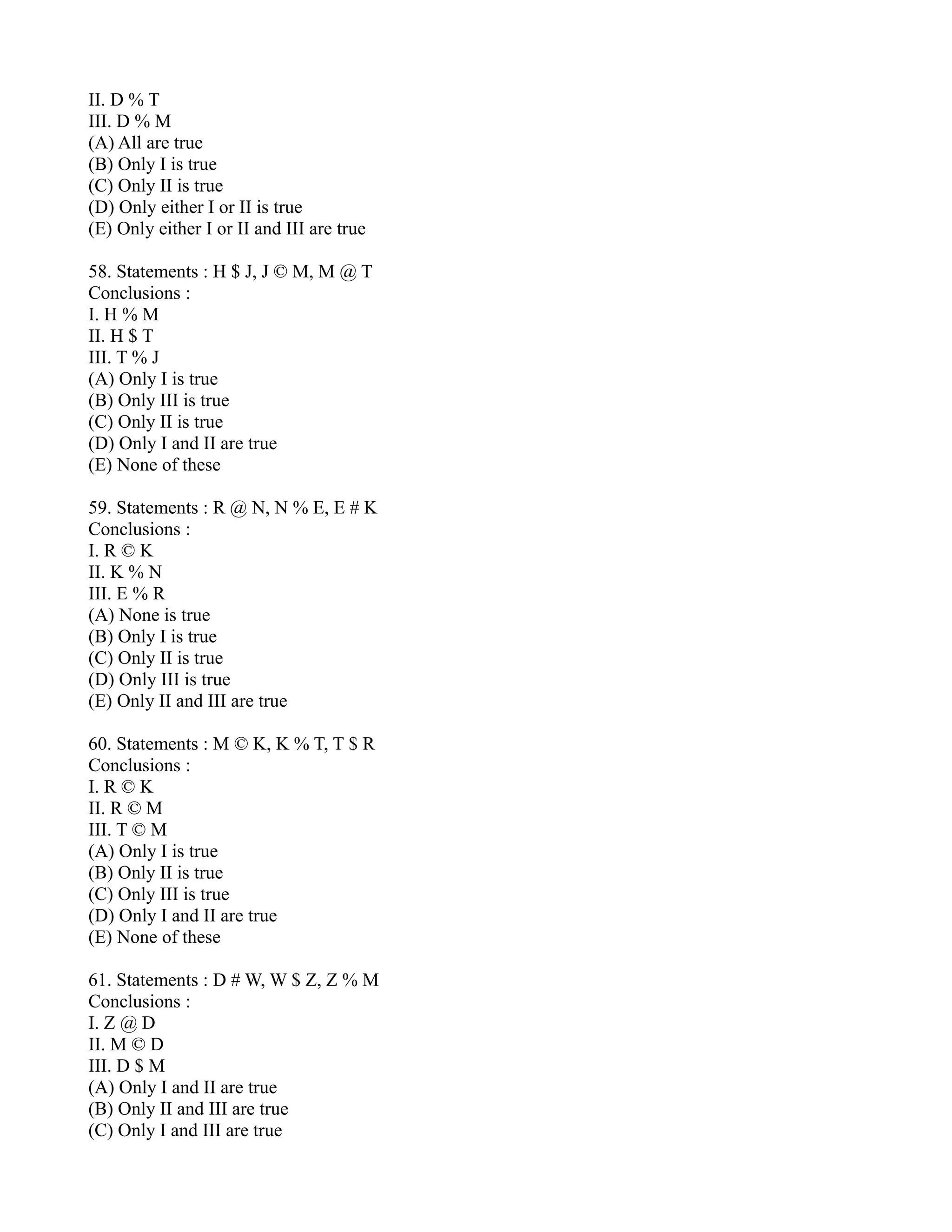 II. D % T
III. D % M
(A) All are true
(B) Only I is true
(C) Only II is true
(D) Only either I or II is true
(E) Only either I or II and III are true
58. Statements : H $ J, J © M, M @ T
Conclusions :
I. H % M
II. H $ T
III. T % J
(A) Only I is true
(B) Only III is true
(C) Only II is true
(D) Only I and II are true
(E) None of these
59. Statements : R @ N, N % E, E # K
Conclusions :
I. R © K
II. K % N
III. E % R
(A) None is true
(B) Only I is true
(C) Only II is true
(D) Only III is true
(E) Only II and III are true
60. Statements : M © K, K % T, T $ R
Conclusions :
I. R © K
II. R © M
III. T © M
(A) Only I is true
(B) Only II is true
(C) Only III is true
(D) Only I and II are true
(E) None of these
61. Statements : D # W, W $ Z, Z % M
Conclusions :
I. Z @ D
II. M © D
III. D $ M
(A) Only I and II are true
(B) Only II and III are true
(C) Only I and III are true
 
