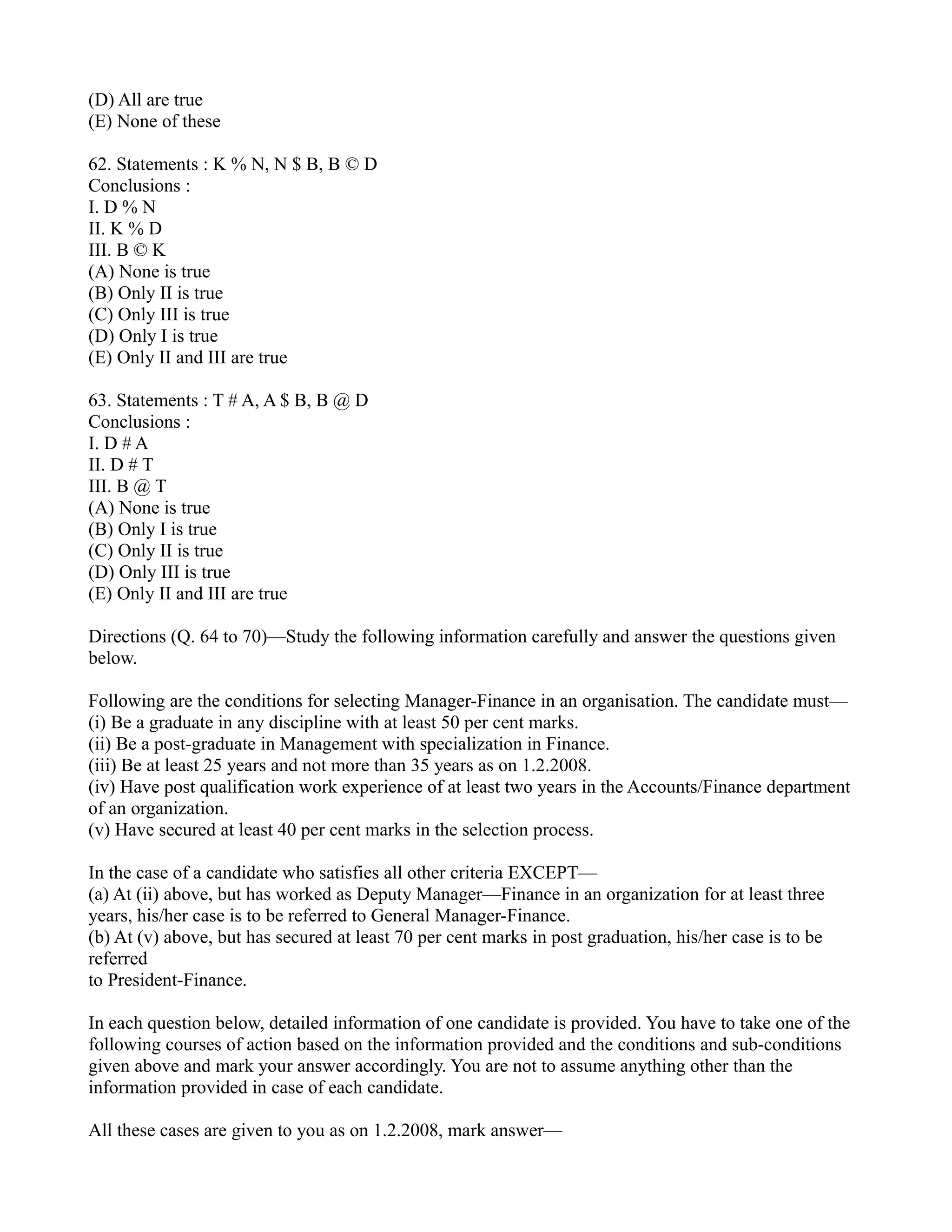 (D) All are true
(E) None of these
62. Statements : K % N, N $ B, B © D
Conclusions :
I. D % N
II. K % D
III. B © K
(A) None is true
(B) Only II is true
(C) Only III is true
(D) Only I is true
(E) Only II and III are true
63. Statements : T # A, A $ B, B @ D
Conclusions :
I. D # A
II. D # T
III. B @ T
(A) None is true
(B) Only I is true
(C) Only II is true
(D) Only III is true
(E) Only II and III are true
Directions (Q. 64 to 70)—Study the following information carefully and answer the questions given
below.
Following are the conditions for selecting Manager-Finance in an organisation. The candidate must—
(i) Be a graduate in any discipline with at least 50 per cent marks.
(ii) Be a post-graduate in Management with specialization in Finance.
(iii) Be at least 25 years and not more than 35 years as on 1.2.2008.
(iv) Have post qualification work experience of at least two years in the Accounts/Finance department
of an organization.
(v) Have secured at least 40 per cent marks in the selection process.
In the case of a candidate who satisfies all other criteria EXCEPT—
(a) At (ii) above, but has worked as Deputy Manager—Finance in an organization for at least three
years, his/her case is to be referred to General Manager-Finance.
(b) At (v) above, but has secured at least 70 per cent marks in post graduation, his/her case is to be
referred
to President-Finance.
In each question below, detailed information of one candidate is provided. You have to take one of the
following courses of action based on the information provided and the conditions and sub-conditions
given above and mark your answer accordingly. You are not to assume anything other than the
information provided in case of each candidate.
All these cases are given to you as on 1.2.2008, mark answer—
 