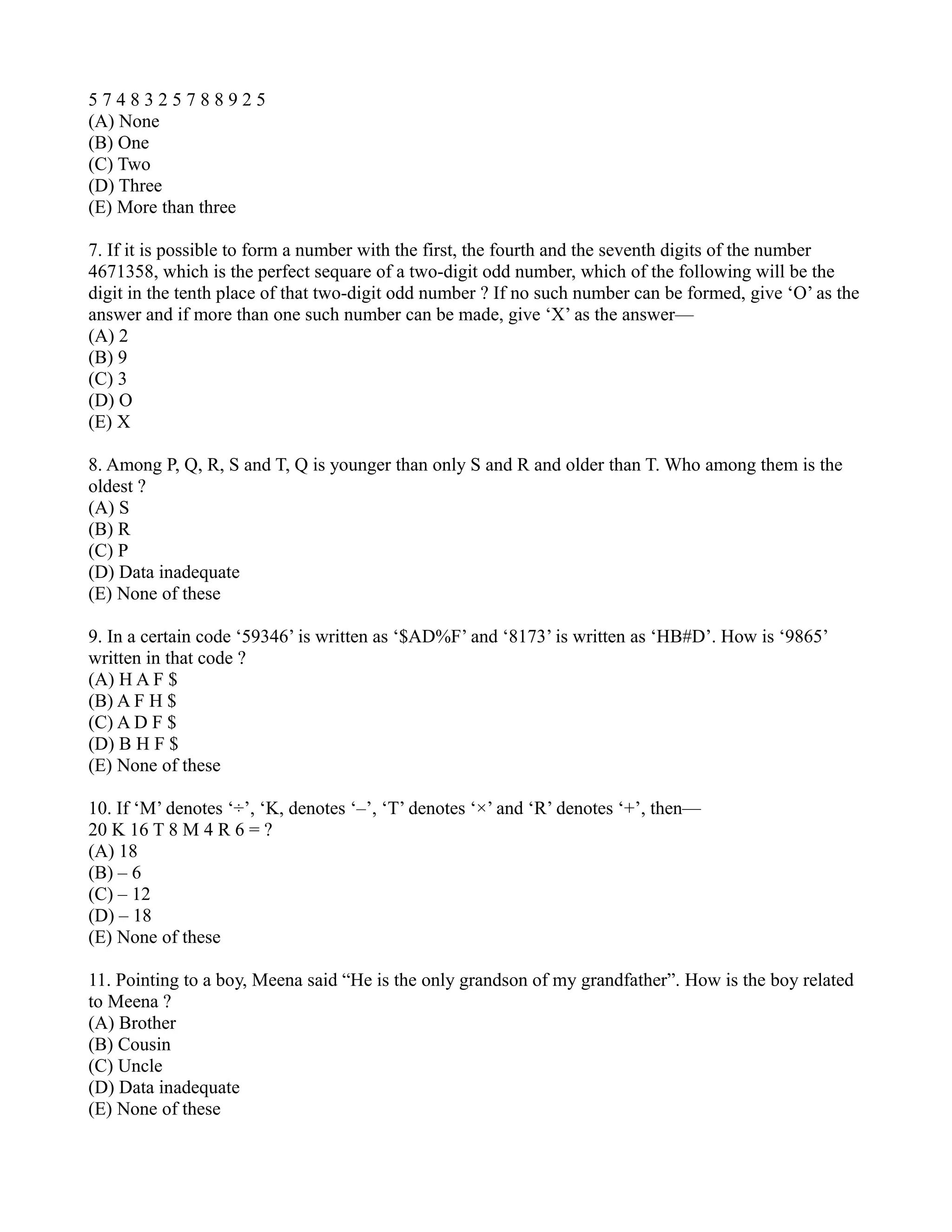 5 7 4 8 3 2 5 7 8 8 9 2 5
(A) None
(B) One
(C) Two
(D) Three
(E) More than three
7. If it is possible to form a number with the first, the fourth and the seventh digits of the number
4671358, which is the perfect sequare of a two-digit odd number, which of the following will be the
digit in the tenth place of that two-digit odd number ? If no such number can be formed, give ‘O’ as the
answer and if more than one such number can be made, give ‘X’ as the answer—
(A) 2
(B) 9
(C) 3
(D) O
(E) X
8. Among P, Q, R, S and T, Q is younger than only S and R and older than T. Who among them is the
oldest ?
(A) S
(B) R
(C) P
(D) Data inadequate
(E) None of these
9. In a certain code ‘59346’ is written as ‘$AD%F’ and ‘8173’ is written as ‘HB#D’. How is ‘9865’
written in that code ?
(A) H A F $
(B) A F H $
(C) A D F $
(D) B H F $
(E) None of these
10. If ‘M’ denotes ‘÷’, ‘K, denotes ‘–’, ‘T’ denotes ‘×’ and ‘R’ denotes ‘+’, then—
20 K 16 T 8 M 4 R 6 = ?
(A) 18
(B) – 6
(C) – 12
(D) – 18
(E) None of these
11. Pointing to a boy, Meena said “He is the only grandson of my grandfather”. How is the boy related
to Meena ?
(A) Brother
(B) Cousin
(C) Uncle
(D) Data inadequate
(E) None of these
 