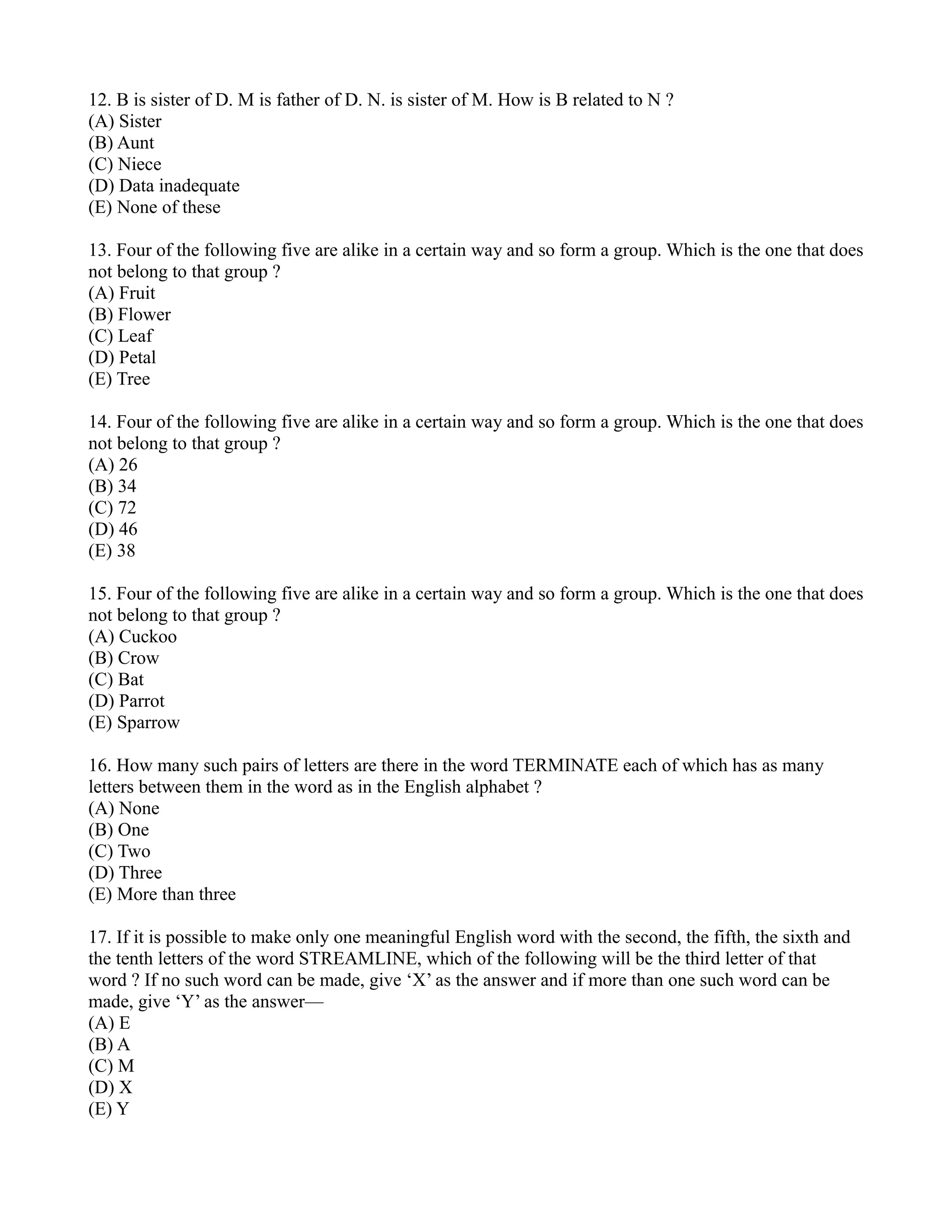 12. B is sister of D. M is father of D. N. is sister of M. How is B related to N ?
(A) Sister
(B) Aunt
(C) Niece
(D) Data inadequate
(E) None of these
13. Four of the following five are alike in a certain way and so form a group. Which is the one that does
not belong to that group ?
(A) Fruit
(B) Flower
(C) Leaf
(D) Petal
(E) Tree
14. Four of the following five are alike in a certain way and so form a group. Which is the one that does
not belong to that group ?
(A) 26
(B) 34
(C) 72
(D) 46
(E) 38
15. Four of the following five are alike in a certain way and so form a group. Which is the one that does
not belong to that group ?
(A) Cuckoo
(B) Crow
(C) Bat
(D) Parrot
(E) Sparrow
16. How many such pairs of letters are there in the word TERMINATE each of which has as many
letters between them in the word as in the English alphabet ?
(A) None
(B) One
(C) Two
(D) Three
(E) More than three
17. If it is possible to make only one meaningful English word with the second, the fifth, the sixth and
the tenth letters of the word STREAMLINE, which of the following will be the third letter of that
word ? If no such word can be made, give ‘X’ as the answer and if more than one such word can be
made, give ‘Y’ as the answer—
(A) E
(B) A
(C) M
(D) X
(E) Y
 