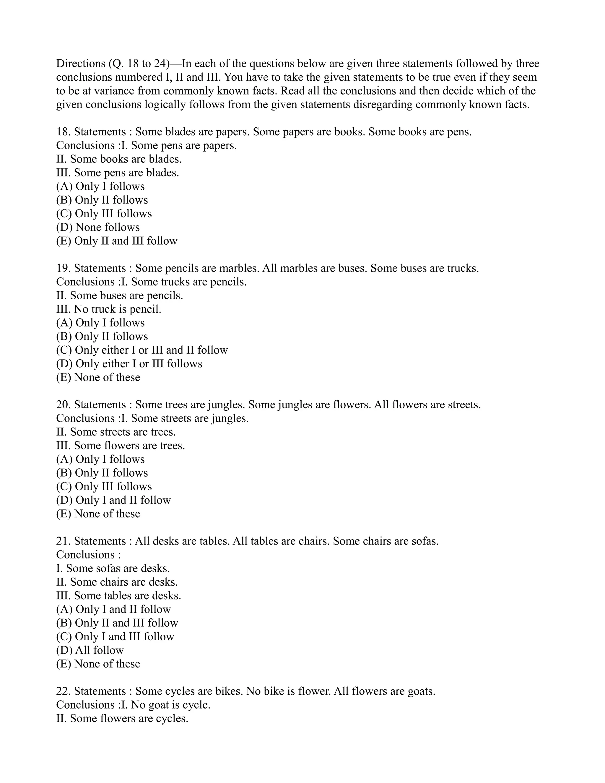 Directions (Q. 18 to 24)—In each of the questions below are given three statements followed by three
conclusions numbered I, II and III. You have to take the given statements to be true even if they seem
to be at variance from commonly known facts. Read all the conclusions and then decide which of the
given conclusions logically follows from the given statements disregarding commonly known facts.
18. Statements : Some blades are papers. Some papers are books. Some books are pens.
Conclusions :I. Some pens are papers.
II. Some books are blades.
III. Some pens are blades.
(A) Only I follows
(B) Only II follows
(C) Only III follows
(D) None follows
(E) Only II and III follow
19. Statements : Some pencils are marbles. All marbles are buses. Some buses are trucks.
Conclusions :I. Some trucks are pencils.
II. Some buses are pencils.
III. No truck is pencil.
(A) Only I follows
(B) Only II follows
(C) Only either I or III and II follow
(D) Only either I or III follows
(E) None of these
20. Statements : Some trees are jungles. Some jungles are flowers. All flowers are streets.
Conclusions :I. Some streets are jungles.
II. Some streets are trees.
III. Some flowers are trees.
(A) Only I follows
(B) Only II follows
(C) Only III follows
(D) Only I and II follow
(E) None of these
21. Statements : All desks are tables. All tables are chairs. Some chairs are sofas.
Conclusions :
I. Some sofas are desks.
II. Some chairs are desks.
III. Some tables are desks.
(A) Only I and II follow
(B) Only II and III follow
(C) Only I and III follow
(D) All follow
(E) None of these
22. Statements : Some cycles are bikes. No bike is flower. All flowers are goats.
Conclusions :I. No goat is cycle.
II. Some flowers are cycles.
 